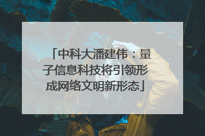 中科大潘建伟：量子信息科技将引领形成网络文明新形态