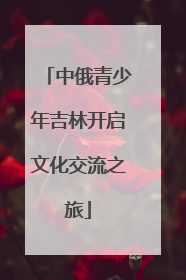 中俄青少年吉林开启文化交流之旅