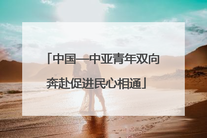 中国—中亚青年双向奔赴促进民心相通