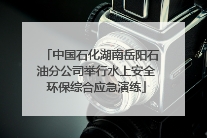 中国石化湖南岳阳石油分公司举行水上安全环保综合应急演练