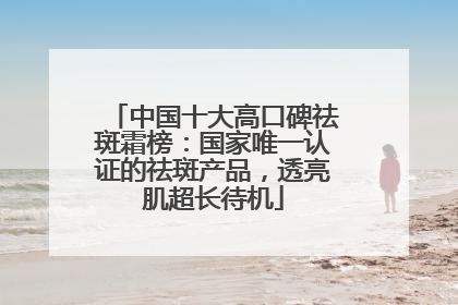 中国十大高口碑祛斑霜榜：国家唯一认证的祛斑产品，透亮肌超长待机