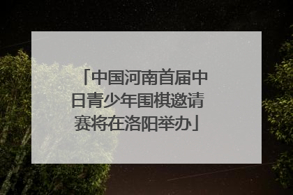 中国河南首届中日青少年围棋邀请赛将在洛阳举办
