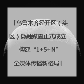 乌鲁木齐经开区（头区）微融媒圈正式成立 构建“1+5+N”全媒体传播新格局