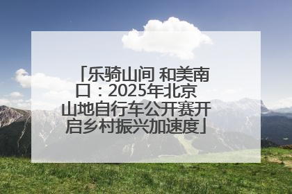 乐骑山间 和美南口：2025年北京山地自行车公开赛开启乡村振兴加速度