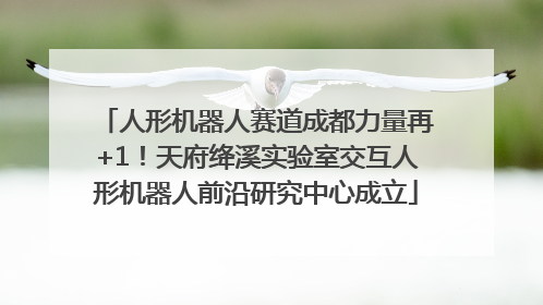 人形机器人赛道成都力量再+1！天府绛溪实验室交互人形机器人前沿研究中心成立