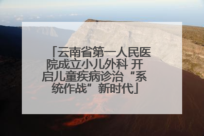 云南省第一人民医院成立小儿外科 开启儿童疾病诊治“系统作战”新时代
