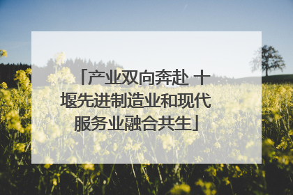 产业双向奔赴 十堰先进制造业和现代服务业融合共生