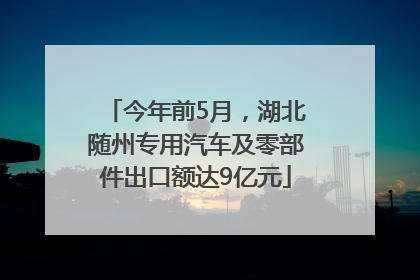 今年前5月，湖北随州专用汽车及零部件出口额达9亿元