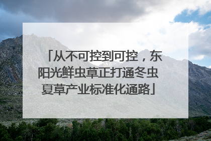 从不可控到可控，东阳光鲜虫草正打通冬虫夏草产业标准化通路