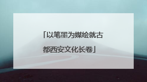 以笔墨为媒绘就古都西安文化长卷