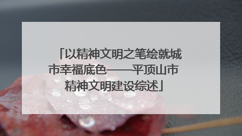 以精神文明之笔绘就城市幸福底色——平顶山市精神文明建设综述