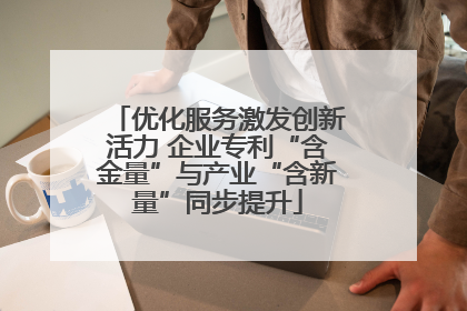 优化服务激发创新活力 企业专利“含金量”与产业“含新量”同步提升
