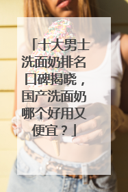 十大男士洗面奶排名口碑揭晓，国产洗面奶哪个好用又便宜？
