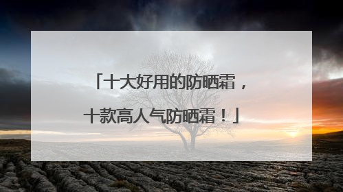 十大好用的防晒霜，十款高人气防晒霜！