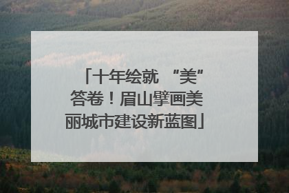 十年绘就 “美” 答卷！眉山擘画美丽城市建设新蓝图