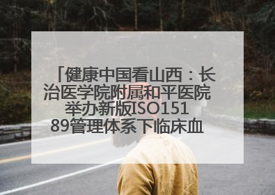 健康中国看山西：长治医学院附属和平医院举办新版ISO15189管理体系下临床血液检验培训班