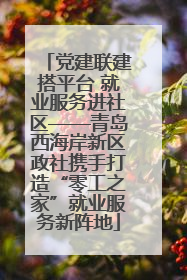 党建联建搭平台 就业服务进社区——青岛西海岸新区政社携手打造“零工之家”就业服务新阵地