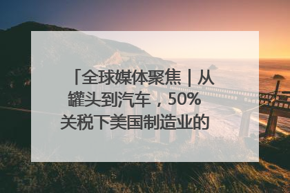 全球媒体聚焦｜从罐头到汽车，50%关税下美国制造业的“生死劫”