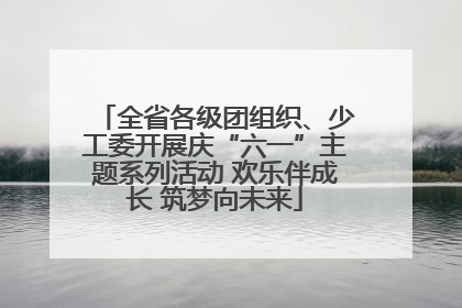 全省各级团组织、少工委开展庆“六一”主题系列活动 欢乐伴成长 筑梦向未来