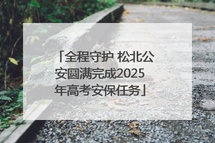 全程守护 松北公安圆满完成2025年高考安保任务