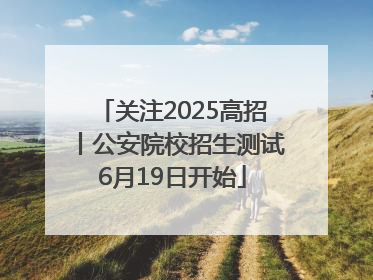 关注2025高招丨公安院校招生测试6月19日开始