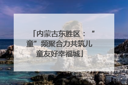 内蒙古东胜区：“童”频聚合力共筑儿童友好幸福城