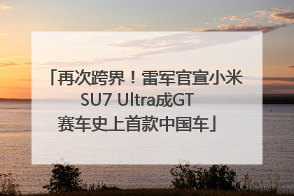 再次跨界！雷军官宣小米SU7 Ultra成GT赛车史上首款中国车