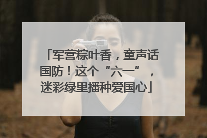 军营粽叶香，童声话国防！这个“六一”，迷彩绿里播种爱国心