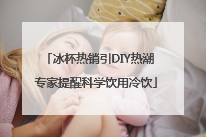 冰杯热销引DIY热潮 专家提醒科学饮用冷饮