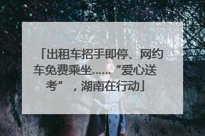 出租车招手即停、网约车免费乘坐……“爱心送考”，湖南在行动