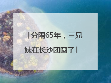 分隔65年，三兄妹在长沙团圆了