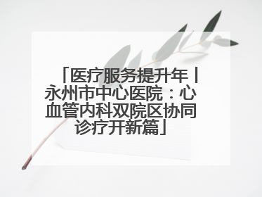 医疗服务提升年丨永州市中心医院：心血管内科双院区协同诊疗开新篇
