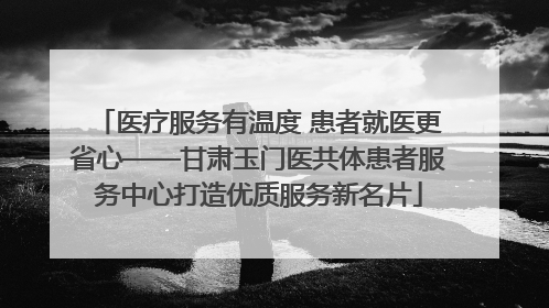 医疗服务有温度 患者就医更省心——甘肃玉门医共体患者服务中心打造优质服务新名片
