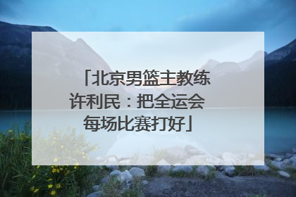 北京男篮主教练许利民：把全运会每场比赛打好