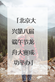 北京大兴第八届端午节龙舟大赛成功举办