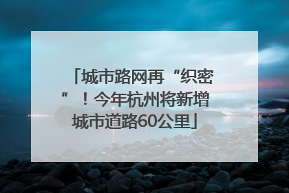 城市路网再“织密”！今年杭州将新增城市道路60公里