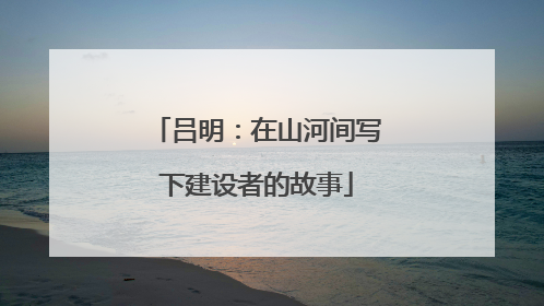 吕明：在山河间写下建设者的故事