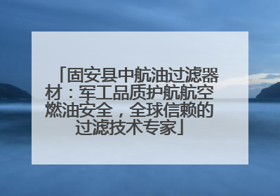 固安县中航油过滤器材：军工品质护航航空燃油安全，全球信赖的过滤技术专家