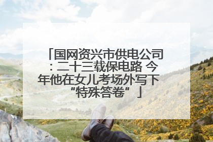 国网资兴市供电公司：二十三载保电路 今年他在女儿考场外写下“特殊答卷”