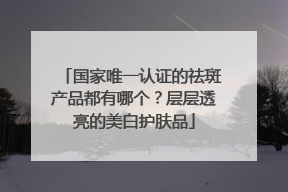 国家唯一认证的祛斑产品都有哪个？层层透亮的美白护肤品