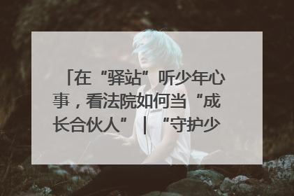 在“驿站”听少年心事，看法院如何当“成长合伙人”｜“守护少年的微笑” 探访记