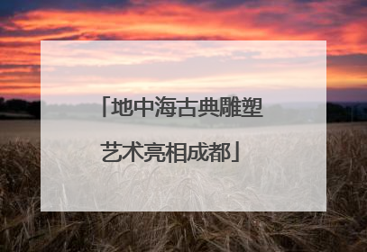 地中海古典雕塑艺术亮相成都