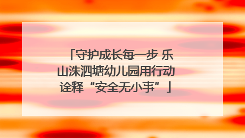 守护成长每一步 乐山洙泗塘幼儿园用行动诠释“安全无小事”