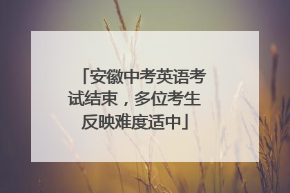安徽中考英语考试结束，多位考生反映难度适中