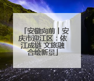 安徽向前丨安庆市迎江区：依江成链 文旅融合绘新景