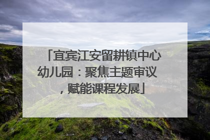 宜宾江安留耕镇中心幼儿园：聚焦主题审议，赋能课程发展
