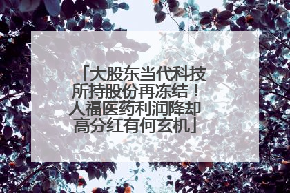 大股东当代科技所持股份再冻结！人福医药利润降却高分红有何玄机