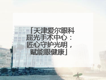 天津爱尔眼科屈光手术中心：匠心守护光明，赋能眼健康
