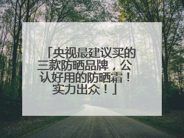 央视最建议买的三款防晒品牌，公认好用的防晒霜！实力出众！
