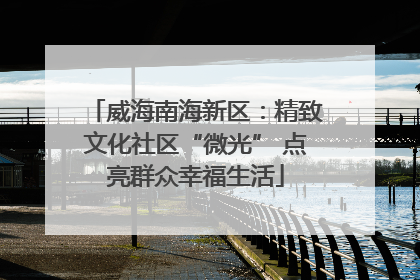 威海南海新区：精致文化社区“微光” 点亮群众幸福生活